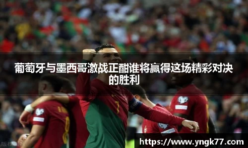 葡萄牙与墨西哥激战正酣谁将赢得这场精彩对决的胜利